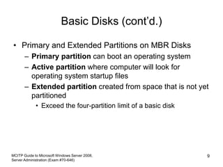 Basic Disks (cont’d.)
• Primary and Extended Partitions on MBR Disks
– Primary partition can boot an operating system
– Active partition where computer will look for
operating system startup files
– Extended partition created from space that is not yet
partitioned
• Exceed the four-partition limit of a basic disk
MCITP Guide to Microsoft Windows Server 2008,
Server Administration (Exam #70-646)
9
 