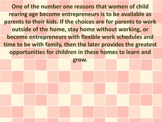 One of the number one reasons that women of child
   rearing age become entrepreneurs is to be available as
parents to their kids. If the choices are for parents to work
    outside of the home, stay home without working, or
  become entrepreneurs with flexible work schedules and
time to be with family, then the later provides the greatest
   opportunities for children in these homes to learn and
                             grow.
 