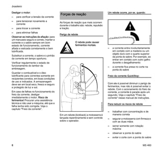 MS 460
brasileiro
8
Desligar o motor:
– para verificar a tensão da corrente
– para tensionar novamente a
corrente
– para trocar a corrente
– para eliminar falhas
Observar as instruções de afiação: para
um manuseio seguro e correto, manter a
corrente e o sabre sempre em bom
estado de funcionamento, corrente
afiada e esticada corretamente e bem
lubrificada.
Substituir a corrente, o sabre e o pinhão
da corrente em tempo oportuno.
Verificar regularmente o estado de
funcionamento do tambor da
embreagem.
Guardar o combustível e o óleo
lubrificante para correntes somente em
recipientes corretos, em boas condições
de uso e indicados. A armazenagem
deve ser em local seco, fresco e seguro
e protegido de luz e sol.
Em caso de falhas no funcionamento do
freio da corrente, desligar
imediatamente o motor. Risco de
ferimentos! Procurar uma assistência
técnica e não usar a máquina, até que a
falha tenha sido corrigida. Veja o
capítulo "Freio da corrente".
As forças de reação que mais ocorrem
durante o trabalho são: rebote, repulsão
e tração.
Perigo de rebote
Em um rebote (kickback) a motosserra é
lançada repentinamente e sem controle
sobre o operador.
Um rebote ocorre, por ex. quando:
– a corrente entra involuntariamente
em contato com a madeira ou um
objeto duro com o quarto superior
da ponta do sabre. Por exemplo, ao
entrar em contato com outro galho
durante o desgalhamento
– a corrente fica presa no corte na
ponta do sabre
Freio da corrente QuickStop:
Com ele é possível diminuir o perigo de
ferimentos, mas não é possível evitar o
rebote. Com o acionamento do freio da
corrente, a corrente é parada após um
segundo. Veja o capítulo "Freio da
corrente" nesse manual de instruções.
Para reduzir os riscos de rebote
– trabalhar com concentração e de
maneira correta
– segurar a motosserra com firmeza e
com as duas mãos
– serrar somente com rotação
máxima
– observar a ponta do sabre
– evitar o corte com a ponta do sabre
Forças de reação
O rebote pode causar
ferimentos mortais.
001BA036KN
001BA257KN
 