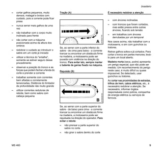 MS 460
brasileiro
9
– cortar galhos pequenos, muito
densos, matagal e brotos com
cuidado, pois a corrente pode ficar
presa
– nunca serrar mais galhos de uma
vez
– não trabalhar com o corpo muito
inclinado para frente
– não cortar com a máquina
posicionada acima da altura dos
ombros
– redobrar o cuidado ao introduzir o
sabre em um corte já iniciado
– utilizar a técnica do "entalhe",
somente se estiver seguro desse
procedimento
– observar a posição do tronco e as
forças que podem fechar a fenda do
corte e prender a corrente
– trabalhar somente com correntes
bem afiadas e corretamente
tensionadas. Distância do limitador
de profundidade não muito grande
– utilizar correntes redutoras de
rebote, bem como sabre com
cabeça pequena
Tração (A)
Se, ao serrar com a parte inferior do
sabre - de cima para baixo - a corrente
trancar ou encontrar um obstáculo firme
na madeira, a motosserra pode ser
puxada com violência na direção do
tronco. Para evitar isto, sempre manter
o batente de garras fixado na máquina.
Repulsão (B)
Se, ao serrar com a parte superior do
sabre - de baixo para cima - a corrente
trancar ou encontrar um obstáculo firme
na madeira, a motosserra pode ser
repulsada na direção do operador. Para
evitar o rebote:
– não prensar a parte superior do
sabre no corte
– não girar o sabre dentro do corte
É necessário redobrar a atenção
– com árvores inclinadas
– com troncos que foram cortados,
mas estão presos entre outras
árvores, ficando sob tensão
– em trabalhos com árvores
derrubadas por um temporal
Nos casos acima, não trabalhar com a
motosserra, e sim com guinchos ou
tratores.
Retirar galhos soltos e já cortados. Para
cortar o tronco em partes menores, levá-
lo para um local aberto.
Madeira morta (seca, podre) apresenta
um perigo especial, que não pode ser
medido. Um reconhecimento do perigo
neste caso, é muito difícil ou quase
impossível. Se detectado, usar
guinchos ou tratores.
Ao cortar nas proximidades de estradas,
trilhos de trem, cabos elétricos, etc., é
necessário redobrar a atenção. Se
necessário, informar órgãos
responsáveis como polícia, companhia
de energia elétrica ou serviços de
ferrovia.
001BA037KN
A
001BA038KN
B
 