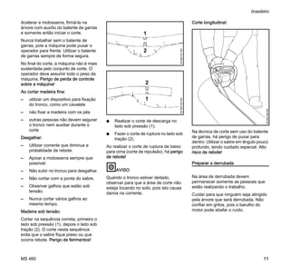 MS 460
brasileiro
11
Acelerar a motosserra, firmá-la na
árvore com auxílio do batente de garras
e somente então iniciar o corte.
Nunca trabalhar sem o batente de
garras, pois a máquina pode puxar o
operador para frente. Utilizar o batente
de garras sempre de forma segura.
No final do corte, a máquina não é mais
sustentada pelo conjunto de corte. O
operador deve assumir todo o peso da
máquina. Perigo de perda de controle
sobre a máquina!
Ao cortar madeira fina:
– utilizar um dispositivo para fixação
do tronco, como um cavalete
– não fixar a madeira com os pés
– outras pessoas não devem segurar
o tronco nem auxiliar durante o
corte
Desgalhar:
– Utilizar corrente que diminua a
probalidade de rebote.
– Apoiar a motosserra sempre que
possível.
– Não subir no tronco para desgalhar.
– Não cortar com a ponta do sabre.
– Observar galhos que estão sob
tensão.
– Nunca cortar vários galhos ao
mesmo tempo.
Madeira sob tensão:
Cortar na sequência correta, primeiro o
lado sob pressão (1), depois o lado sob
tração (2). O corte nesta sequência
evita que o sabre fique preso ou que
ocorra rebote. Perigo de ferimentos!
N Realizar o corte de descarga no
lado sob pressão (1).
N Fazer o corte de ruptura no lado sob
tração (2).
Ao realizar o corte de ruptura de baixo
para cima (corte de repulsão), há perigo
de rebote!
AVISO
Quando o tronco estiver deitado,
observar para que a área de corte não
esteja tocando no solo, pois isto causa
danos na corrente.
Corte longitudinal:
Na técnica de corte sem uso do batente
de garras, há perigo de puxar para
dentro. Utilizar o sabre em ângulo pouco
profundo, tendo cuidado especial. Alto
risco de rebote!
Preparar a derrubada
Na área de derrubada devem
permanecer somente as pessoas que
estão realizando o trabalho.
Cuidar para que ninguém seja atingido
pela árvore que será derrubada. Não
confiar em gritos, pois o barulho do
motor pode abafar o ruído.
1
001BA151KN
2
1
001BA152KN
2
001BA189KN
 