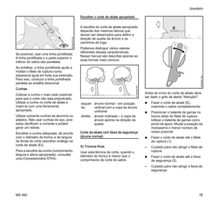 MS 460
brasileiro
15
Se possível, usar uma linha pontilhada.
A linha pontilhada e a parte superior e
inferior do sabre são paralelas.
Ao entalhar, a linha pontilhada ajuda a
moldar o filete de ruptura numa
espessura igual em toda sua extensão.
Para isso, conduzir a linha pontilhada
paralela ao entalhe direcional.
Cunhas
Colocar a cunha o mais cedo possível,
para que o corte não seja prejudicado.
Utilizar a cunha no corte de abate e
inserí-la com uma ferramenta
apropriada.
Utilizar somente cunhas de alumínio ou
plástico. Não usar cunhas de aço, pois
estas danificam a corrente e podem
gerar um rebote.
Escolher a cunha adequada, de acordo
com o diâmetro do tronco e da largura
da fenda do corte (escolher análogo ao
corte de abate (E)).
Para a escolha da cunha (comprimento,
largura e altura apropriada), consultar
uma Concessionária STIHL.
Escolher o corte de abate apropriado
A escolha do corte de abate apropriado
depende dos mesmos fatores que
devem ser observados para definir a
direção de queda da árvore e os
caminhos de fuga.
Podemos distinguir vários valores
diferentes dessas características.
Nesse manual são descritas apenas as
duas formas mais comuns:
Corte de abate com faixa de segurança
(árvore normal)
A) Troncos finos
Usar esta técnica de corte, quando o
diâmetro do tronco é menor que o
comprimento de corte do sabre.
Antes do início do corte de abate deve
ser dado o grito de alerta "Atenção!".
N Fazer o corte de abate (E),
inserindo o sabre completamente.
N Posicionar o batente de garras no
tronco atrás do filete de ruptura.
Utilizar o batente de garras como
ponto de apoio. Mudar a posição da
motosserra o menor número de
vezes possível.
N Fazer o corte de abate até o filete
de ruptura (1).
– Cuidado para não atingir o filete de
ruptura.
N Fazer o corte de abate até a faixa
de segurança (2).
– Cuidado para não atingir a faixa de
segurança.
001BA270KN
esquer-
da:
árvore normal – em posição
vertical com a copa da árvore
uniforme
direita: árvore inclinada – a copa da
árvore aponta na direção da
queda
001BA260KN
001BA261KN
1.
2.
 