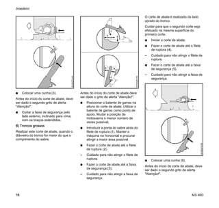 MS 460
brasileiro
16
N Colocar uma cunha (3).
Antes do início do corte de abate, deve
ser dado o segundo grito de alerta
"Atenção!".
N Cortar a faixa de segurança pelo
lado externo, inclinado para cima,
com os braços estendidos.
B) Troncos grossos
Realizar este corte de abate, quando o
diâmetro do tronco for maior do que o
comprimento do sabre.
Antes do início do corte de abate deve
ser dado o grito de alerta "Atenção!".
N Posicionar o batente de garras na
altura do corte de abate. Utilizar o
batente de garras como ponto de
apoio. Mudar a posição da
motosserra o menor número de
vezes possível.
N Introduzir a ponta do sabre atrás do
filete de ruptura (1). Manter a
máquina na horizontal e procurar
atingir a maior área possível.
N Fazer o corte de abate até o filete
de ruptura (2).
– Cuidado para não atingir o filete de
ruptura.
N Fazer o corte de abate até a faixa
de segurança (3).
– Cuidado para não atingir a faixa de
segurança.
O corte de abate é realizado do lado
oposto do tronco.
Cuidar para que o segundo corte seja
efetuado na mesma superfície do
primeiro corte.
N Iniciar o corte de abate.
N Fazer o corte de abate até o filete
de ruptura (4).
– Cuidado para não atingir o filete de
ruptura.
N Fazer o corte de abate até a faixa
de segurança (5).
– Cuidado para não atingir a faixa de
segurança.
N Colocar uma cunha (6).
Antes do início do corte de abate, deve
ser dado o segundo grito de alerta
"Atenção!".
3.
001BA273KN
4.
001BA263KN
1.
2.
3.
5.
6.
001BA274KN
 