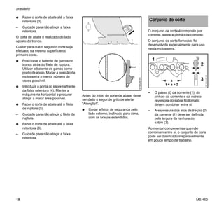 MS 460
brasileiro
18
N Fazer o corte de abate até a faixa
retentora (3).
– Cuidado para não atingir a faixa
retentora.
O corte de abate é realizado do lado
oposto do tronco.
Cuidar para que o segundo corte seja
efetuado na mesma superfície do
primeiro corte.
N Posicionar o batente de garras no
tronco atrás do filete de ruptura.
Utilizar o batente de garras como
ponto de apoio. Mudar a posição da
motosserra o menor número de
vezes possível.
N Introduzir a ponta do sabre na frente
da faixa retentora (4). Manter a
máquina na horizontal e procurar
atingir a maior área possível.
N Fazer o corte de abate até o filete
de ruptura (5).
– Cuidado para não atingir o filete de
ruptura.
N Fazer o corte de abate até a faixa
retentora (6).
– Cuidado para não atingir a faixa
retentora.
Antes do início do corte de abate, deve
ser dado o segundo grito de alerta
"Atenção!".
N Cortar a faixa de segurança pelo
lado externo, inclinado para cima,
com os braços estendidos.
O conjunto de corte é composto por
corrente, sabre e pinhão da corrente.
O conjunto de corte fornecido foi
desenvolvido especialmente para uso
nesta motosserra.
– O passo (t) da corrente (1), do
pinhão da corrente e da estrela
reversora do sabre Rollomatic
devem combinar entre si.
– A espessura dos elos de tração (2)
da corrente (1) deve ser definida
pela largura da ranhura do
sabre (3).
Ao montar componentes que não
combinam entre si, o conjunto de corte
pode ser danificado irreparavelmente
em pouco tempo de trabalho.001BA268KN
Conjunto de corte
001BA248KN
1
2
3a
 