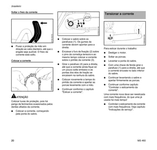 MS 460
brasileiro
20
Soltar o freio da corrente
N Puxar a proteção da mão em
direção ao cabo dianteiro, até que o
engate seja audível. O freio da
corrente está solto.
Colocar a corrente
ATENÇÃO
Colocar luvas de proteção, pois há
perigo de ferimentos ocasionados pelos
dentes afiados da corrente.
N Colocar a corrente, começando
pela ponta do sabre.
N Colocar o sabre sobre os
parafusos (1). Os gumes da
corrente devem apontar para a
direita.
N Encaixar o furo de fixação (2) sobre
o pino da corrediça tensora e ao
mesmo tempo colocar a corrente
sobre o pinhão da corrente (3).
N Girar o parafuso (4) para a direita,
até que a corrente ainda fique só
um pouco solta embaixo e as
pontas dos elos de tração se
encaixem na ranhura do sabre.
N Colocar novamente a tampa do
pinhão da corrente e apertar as
porcas levemente com a mão.
N Continuar conforme o capítulo
"Esticar a corrente".
Para esticar durante o trabalho:
N Desligar o motor.
N Soltar as porcas.
N Levantar a ponta do sabre.
N Com uma chave de fenda girar o
parafuso (1) para a direita, até que
a corrente encoste no lado inferior
do sabre.
N Continuar levantando o sabre e
apertar firmemente as porcas.
N Continuar conforme capítulo
"Controlar o esticamento da
corrente".
Uma corrente nova deve ser reesticada
com mais frequência, do que uma já
usada há mais tempo!
N Controlar o esticamento da corrente
com mais frequência. Veja capítulo
"Indicações de serviço".
001BA186KN143BA003KN
3 11
2 4
001BA187KN
Tensionar a corrente
1
133BA024KN
 