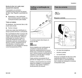 MS 460
brasileiro
25
Bomba de óleo com vazão maior
(equipamento especial)
É necessário um controle e
reabastecimento frequente do tanque
de óleo. Veja "Regular a quantidade de
óleo".
N Reabastecer o óleo lubrificante
para correntes quando o tanque de
combustível estiver pela metade.
Todos os modelos
Ao abastecer, não derramar óleo e não
encher até a borda.
N Fechar o tanque
Ainda deve restar óleo lubrificante no
tanque quando terminar o combustível.
Se a quantidade de óleo no tanque não
diminuir, pode haver um problema na
vazão do óleo lubrificante: verificar a
lubrificação da corrente, limpar os
canais de transporte do óleo, e se
necessário, procurar uma assistência
técnica. A STIHL recomenda que as
manutenções e consertos sejam
realizados em uma Assistência Técnica
numa Concessionária STIHL.
A corrente sempre deve lançar um
pouco de óleo.
AVISO
Nunca trabalhar sem lubrificação da
corrente! O conjunto de corte é
destruído irreparavelmente em pouco
tempo com a corrente em movimento a
seco. Verificar sempre a lubrificação da
corrente e o nível de óleo no tanque
antes de iniciar o trabalho.
Cada corrente nova precisa de um
período de rodagem de 2 a 3 minutos.
Verificar o tensionamento da corrente
depois da rodagem e, se necessário,
corrigí-lo. Veja capítulo "Verificar o
tensionamento da corrente".
Bloquear a corrente
– em caso de emergência
– durante a partida
– na marcha lenta
Empurrar a proteção da mão com a mão
esquerda para frente, em direção à
ponta do sabre ou automaticamente
com o rebote da motosserra: a corrente
é bloqueada e pára.
Verificar a lubrificação da
corrente
143BA024KN
Freio da corrente
143BA011KN
 