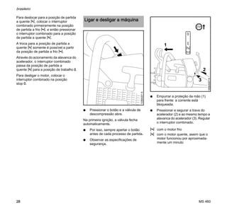 MS 460
brasileiro
28
Para deslocar para a posição de partida
a quente n, colocar o interruptor
combinado primeiramente na posição
de partida a frio l, e então pressionar
o interruptor combinado para a posição
de partida a quente n.
A troca para a posição de partida a
quente n somente é possível a partir
da posição de partida a frio l.
Através do acionamento da alavanca do
acelerador, o interruptor combinado
passa da posição de partida a
quente n para a posição de trabalho F.
Para desligar o motor, colocar o
interruptor combinado na posição
stop 0.
N Pressionar o botão e a válvula de
descompressão abre.
Na primeira ignição, a válvula fecha
automaticamente.
N Por isso, sempre apertar o botão
antes de cada processo de partida.
N Observar as especificações de
segurança.
N Empurrar a proteção da mão (1)
para frente: a corrente está
bloqueada.
N Pressionar e segurar a trava do
acelerador (2) e ao mesmo tempo a
alavanca do acelerador (3). Regular
o interruptor combinado.
Ligar e desligar a máquina
133BA001K
l com o motor frio
n com o motor quente, assim que o
motor funcionou por aproximada-
mente um minuto
3
145BA007K
2
0
STOP
1
 