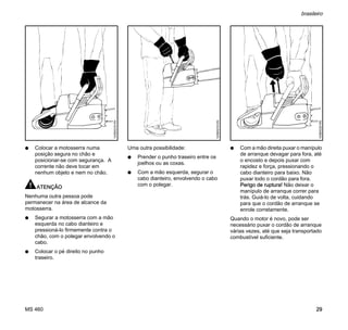 MS 460
brasileiro
29
N Colocar a motosserra numa
posição segura no chão e
posicionar-se com segurança. A
corrente não deve tocar em
nenhum objeto e nem no chão.
ATENÇÃO
Nenhuma outra pessoa pode
permanecer na área de alcance da
motosserra.
N Segurar a motosserra com a mão
esquerda no cabo dianteiro e
pressioná-lo firmemente contra o
chão, com o polegar envolvendo o
cabo.
N Colocar o pé direito no punho
traseiro.
Uma outra possibilidade:
N Prender o punho traseiro entre os
joelhos ou as coxas.
N Com a mão esquerda, segurar o
cabo dianteiro, envolvendo o cabo
com o polegar.
N Com a mão direita puxar o manípulo
de arranque devagar para fora, até
o encosto e depois puxar com
rapidez e força, pressionando o
cabo dianteiro para baixo. Não
puxar todo o cordão para fora.
Perigo de ruptura! Não deixar o
manípulo de arranque correr para
trás. Guiá-lo de volta, cuidando
para que o cordão de arranque se
enrole corretamente.
Quando o motor é novo, pode ser
necessário puxar o cordão de arranque
várias vezes, até que seja transportado
combustível suficiente.
143BA018KN
143BA019KN
143BA020KN
 