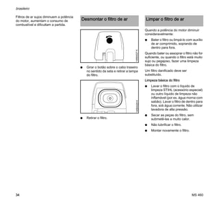 MS 460
brasileiro
34
Filtros de ar sujos diminuem a potência
do motor, aumentam o consumo de
combustível e dificultam a partida.
N Girar o botão sobre o cabo traseiro
no sentido da seta e retirar a tampa
do filtro.
N Retirar o filtro.
Quando a potência do motor diminuir
consideravelmente:
N Bater o filtro ou limpá-lo com auxílio
de ar comprimido, soprando de
dentro para fora.
Quando bater ou assoprar o filtro não for
suficiente, ou quando o filtro está muito
sujo ou pegajoso, fazer uma limpeza
básica do filtro.
Um filtro danificado deve ser
substituído.
Limpeza básica do filtro
N Lavar o filtro com o líquido de
limpeza STIHL (acessório especial)
ou outro líquido de limpeza não
inflamável (por ex. água morna com
sabão). Lavar o filtro de dentro para
fora, sob água corrente. Não utilizar
lavadora de alta pressão.
N Secar as peças do filtro, sem
submetê-las a muito calor.
N Não lubrificar o filtro.
N Montar novamente o filtro.
Desmontar o filtro de ar
145BA027K145BA028K
Limpar o filtro de ar
 