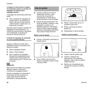 MS 460
brasileiro
36
A rotação na marcha lenta é irregular;
má aceleração (apesar do parafuso de
regulagem da marcha lenta =
regulagem padrão)
A regulagem da marcha lenta está muito
pobre.
N Girar o parafuso de regulagem da
marcha lenta (L) em sentido anti-
horário, até que o motor funcione
uniformemente e acelere bem, no
máximo até o encosto.
Depois de cada correção no parafuso de
regulagem da marcha lenta (L), na
maioria dos casos também é necessária
uma modificação no parafuso de
encosto da marcha lenta (LA).
Correção da regulagem do carburador
no uso em grandes altitudes
Quando a potência do motor não é
satisfatória, pode ser necessária uma
pequena correção:
N fazer a regulagem padrão
N deixar o motor aquecer
N girar o parafuso de regulagem
principal (H) cuidadosamente em
sentido horário (mais pobre). Em
carburadores com H = 3/4 máx. até
o encosto.
AVISO
Após retornar do trabalho em grandes
altitudes, regular o carburador
novamente na regulagem padrão.
Quando a regulagem do carburador é
muito pobre, há risco de danos no
motor, decorrentes da falta de
lubrificação e superaquecimento.
N Quando a potência do motor é
insuficiente, quando o motor
arranca mal ou quando há
perturbações na marcha lenta,
verificar primeiro a vela de ignição.
N Depois de aproximadamente 100
horas de trabalho, substituir a vela
de ignição, ou antes, se os
eletrodos estiverem muito gastos.
Utilizar somente velas de ignição
resistivas e autorizadas pela STIHL.
Veja capítulo "Dados técnicos".
Retirar a vela de ignição
N Colocar o interruptor combinado na
posição stop 0.
N Girar o botão acima do punho
traseiro na direção da seta e retirar
a tampa do filtro.
N Retirar o direcionador de ar (1),
puxando-o para cima.
N Retirar o terminal da vela de
ignição (2).
N Desparafusar a vela de ignição.
Verificar a vela de ignição
N Limpar a vela de ignição suja.
N Verificar a distância dos
eletrodos (A) e se necessário,
reajustar. Veja o valor no capítulo
"Dados técnicos".
N Eliminar as circunstâncias que
conduziram a sujeira na vela de
ignição.
Vela de ignição
145BA027K
145BA039KN
2
1
000BA039KN
A
 