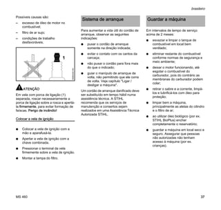 MS 460
brasileiro
37
Possíveis causas são:
– excesso de óleo de motor no
combustível;
– filtro de ar sujo;
– condições de trabalho
desfavoráveis.
ATENÇÃO
Em vela com porca de ligação (1)
separada, roscar necessariamente a
porca de ligação sobre a rosca e apertá-
la firmemente, para evitar formação de
faíscas. Perigo de incêndio!
Colocar a vela de ignição
N Colocar a vela de ignição com a
mão e aparafusá-la.
N Apertar a vela de ignição com a
chave combinada.
N Pressionar o terminal da vela
firmemente sobre a vela de ignição.
N Montar a tampa do filtro.
Para aumentar a vida útil do cordão de
arranque, observar as seguintes
indicações:
N puxar o cordão de arranque
somente na direção indicada;
N evitar o contato com os cantos da
carcaça;
N não puxar o cordão para fora mais
do que o indicado;
N guiar o manípulo de arranque de
volta, não permitindo que ele corra
de volta. Veja capítulo "Ligar /
desligar a máquina".
Um cordão de arranque danificado deve
ser substituído em tempo hábil numa
assistência técnica. A STIHL
recomenda que os serviços de
manutenção e consertos sejam
realizados em uma Assistência Técnica
Autorizada STIHL.
Em intervalos de tempo de serviço
acima de 2 meses:
N esvaziar e limpar o tanque de
combustível em local bem
ventilado;
N eliminar restante do combustível
conforme normas de segurança e
meio ambiente;
N deixar o motor funcionando, até
esgotar o combustível do
carburador, pois do contrário as
membranas do carburador podem
colar;
N retirar o sabre e a corrente, limpá-
los e lubrificá-los com óleo para
proteção;
N limpar bem a máquina,
principalmente as aletas do cilindro
e o filtro de ar;
N ao utilizar óleo biológico (por ex.
STIHL BioPlus) encher
completamente o reservatório;
N guardar a máquina em local seco e
seguro. Assegurar que pessoas
não autorizadas não tenham
acesso à máquina (por ex.
crianças).
1
000BA045KN
Sistema de arranque Guardar a máquina
 
