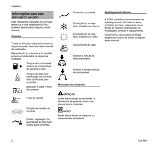 MS 460
brasileiro
2
Este manual de instruções de serviços
refere-se a uma motosserra STIHL,
também denominada máquina neste
manual.
Símbolos
Todos os símbolos colocados sobre as
máquinas estão descritos neste manual
de instruções.
Dependendo da máquina e do modelo,
podem ser colocados os seguintes
símbolos:
Marcações de parágrafos
ATENÇÃO
Alerta sobre perigo de acidentes e
ferimentos de pessoas, bem como
graves danos materiais.
AVISO
Alerta sobre danos na máquina ou
componentes individuais.
Aperfeiçoamento técnico
A STIHL trabalha constantemente no
aperfeiçoamento de todos os seus
produtos; por isso, reservamo-nos o
direito de realizar modificações de
embalagem, produto e equipamento.
Desta forma, não podem ser feitas
exigências a partir de dados ou figuras
deste manual.
Informações para este
manual do usuário
Tanque de combustível;
mistura de combustível
de gasolina e óleo
Tanque de óleo para
lubrificação da corrente;
óleo lubrificante para
correntes
Bloquear e soltar o freio
da corrente
Freio de inércia
Direção da rotação da
corrente
Ematic; regulagem da
quantidade de óleo lubri-
ficante para correntes
Tensionar a corrente
Condução do ar aspi-
rado: trabalho no inverno
Condução do ar aspi-
rado: trabalho no verão
Aquecimento do cabo
Acionar a válvula de
descompressão
Acionar a bomba manual
de combustível
 