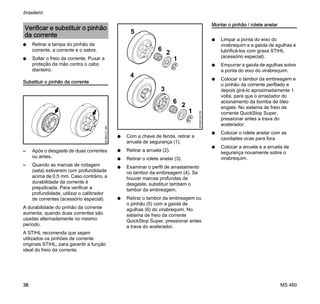 MS 460
brasileiro
38
N Retirar a tampa do pinhão da
corrente, a corrente e o sabre.
N Soltar o freio da corrente. Puxar a
proteção da mão contra o cabo
dianteiro.
Substituir o pinhão da corrente
– Após o desgaste de duas correntes
ou antes.
– Quando as marcas de rodagem
(seta) estiverem com profundidade
acima de 0,5 mm. Caso contrário, a
durabilidade da corrente é
prejudicada. Para verificar a
profundidade, utilizar o calibrador
de correntes (acessório especial).
A durabilidade do pinhão da corrente
aumenta, quando duas correntes são
usadas alternadamente no mesmo
período.
A STIHL recomenda que sejam
utilizados os pinhões de corrente
originais STIHL, para garantir a função
ideal do freio da corrente.
N Com a chave de fenda, retirar a
arruela de segurança (1).
N Retirar a arruela (2).
N Retirar o rolete anelar (3).
N Examinar o perfil de arrastamento
no tambor da embreagem (4). Se
houver marcas profundas de
desgaste, substituir também o
tambor da embreagem.
N Retirar o tambor da embreagem ou
o pinhão (5) com a gaiola de
agulhas (6) do virabrequim. No
sistema de freio da corrente
QuickStop Super, pressionar antes
a trava do acelerador.
Montar o pinhão / rolete anelar
N Limpar a ponta do eixo do
virabrequim e a gaiola de agulhas e
lubrificá-los com graxa STIHL
(acessório especial).
N Empurrar a gaiola de agulhas sobre
a ponta do eixo do virabrequim.
N Colocar o tambor da embreagem e
o pinhão da corrente perfilado e
depois girá-lo aproximadamente 1
volta, para que o arrastador do
acionamento da bomba de óleo
engate. No sistema de freio da
corrente QuickStop Super,
pressionar antes a trava do
acelerador.
N Colocar o rolete anelar com as
cavidades ocas para fora.
N Colocar a arruela e a arruela de
segurança novamente sobre o
virabrequim.
Verificar e substituir o pinhão
da corrente
001BA121KN
001BA122KN
1
2
4
5
6
1
2
3
6
 