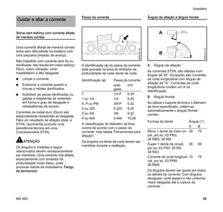MS 460
brasileiro
39
Serrar sem esforço com corrente afiada
de maneira correta
Uma corrente afiada de maneira correta
entra sem dificuldade na madeira com
uma pequena pressão de avanço.
Não trabalhar com corrente sem fio ou
danificada. Isto resulta em maior esforço
físico, maior vibração, corte
insatisfatório e alto desgaste.
N Limpar a corrente.
N Examinar a corrente quanto a
trincas e rebites danificados.
N Substituir as peças danificadas ou
gastas e adaptá-las às restantes
em forma e grau de desgaste e
retrabalhá-las de acordo.
Correntes de metal duro (Duro) são
especialmente resistentes ao desgaste.
Para um resultado de afiação ideal, a
STIHL recomenda procurar uma
assistência técnica em uma
Concessionária STIHL.
ATENÇÃO
Os ângulos e medidas a seguir
relacionados devem necessariamente
ser mantidos. Uma corrente mal afiada,
especialmente com limitador de
profundidade muito baixo, pode
provocar rebote da motosserra. Perigo
de ferimentos!
Passo da corrente
A identificação (a) do passo da corrente
está gravada na área do limitador de
profundidade de cada dente de corte.
A classificação do diâmetro da lima
ocorre de acordo com o passo da
corrente. Veja tabela "Ferramentas para
afiação".
Os ângulos no dente de corte devem ser
mantidos durante a reafiação.
Ângulo de afiação e ângulo frontal
A Ângulo de afiação
As correntes STIHL são afiadas num
ângulo de 30°. Exceções são correntes
de corte longitudinal com ângulo de
afiação de 10°. Correntes de corte
longitudinal contêm um X na
identificação.
B Ângulo frontal
Ao utilizar o suporte de lima e o diâmetro
da lima especificado, obtêm-se
automaticamente o ângulo frontal
correto.
Os ângulos devem ser iguais em todos
os dentes da corrente. Com ângulos
desiguais: corte áspero e não uniforme,
maior desgaste até a ruptura da
corrente.
Cuidar e afiar a corrente
Identificação (a) Passo da corrente
pole-
gada
mm
7 1/4 P 6,35
1 ou 1/4 1/4 6,35
6, P ou PM 3/8 P 9,32
2 ou 325 0.325 8,25
3 ou 3/8 3/8 9,32
4 ou 404 0.404 10,26
689BA027KN
a
Formas do dente Ângulo (°)
A B
Micro = dente de meio cin-
zel, por.ex. 63 PM3,
26 RM3, 36 RM
30 75
Super = dente de cinzel,
por ex. 63 PS3, 26 RS,
36 RS3
30 60
Corrente de corte longitudi-
nal, por ex. 63 PMX,
36 RMX
10 75
A
B
689BA021KN
 