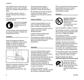 MS 460
brasileiro
4
Usar protetor facial e cuidar para que
esteja firme sobre o rosto. O protetor
facial não é proteção suficiente para os
olhos.
Usar protetor auricular, como por
exemplo cápsulas para proteger os
ouvidos.
Usar capacete quando há perigo de
queda de objetos.
A STIHL oferece vários equipamentos
de proteção individual. Consulte uma
Concessionária STIHL.
Transporte
Antes do transporte da máquina,
mesmo em distâncias curtas, sempre
desligar a motosserra, bloquear a
corrente e colocar a proteção da
corrente. Isso evitará o acionamento
involuntário do motor.
Segurar a motosserra somente no cabo
dianteiro, mantendo o silenciador
quente afastado do corpo e
direcionando o sabre para trás. Não
encostar nas peças quentes,
principalmente na superfície do
silenciador. Perigo de queimadura!
No transporte em veículos: proteger a
máquina de quedas, danos e
vazamento de combustível e óleo da
corrente.
Limpar a máquina
Limpar as peças plásticas com um
pano. Produtos de limpeza ácidos
podem danificar as peças plásticas.
Limpar a motosserra, tirando o pó e as
sujeiras. Não usar produtos
desengordurantes.
Limpar as aletas de refrigeração,
sempre que necessário.
Para limpeza da máquina, não usar
lavadora de alta pressão. O jato forte de
água pode danificar peças do
equipamento
.
Acessórios
Usar somente ferramentas, sabres
correntes, pinhões da corrente ou
acessórios liberados pela STIHL para
uso nesta máquina ou peças
tecnicamente semelhantes. Em caso de
dúvidas, procurar uma assistência
técnica numa Concessionária STIHL.
Utilizar somente ferramentas ou
acessórios de alta qualidade, do
contrário pode haver risco de acidentes
ou danos na máquina.
A STIHL recomenda o uso de
ferramentas, sabres, correntes, pinhões
da corrente ou acessórios originais
STIHL, pois estes foram desenvolvidos
especialmente para serem usados
neste produto, de acordo com a
necessidade do cliente.
Abastecer
Antes de abastecer, desligar a máquina.
Não abastecer enquanto o motor ainda
estiver quente, pois o combustível pode
transbordar. Perigo de incêndio!
Abrir a tampa do tanque
cuidadosamente, para que a pressão
existente diminua lentamente e não
respingue combustível para fora.
Abastecer somente em locais bem
ventilados. Caso derrame combustível,
limpar imediatamente a máquina.
Cuidar para que as roupas não entrem
em contato com o combustível. Caso
isto aconteça, trocá-las imediatamente.
As motosserras podem estar equipadas
com versões diferentes de tampas do
tanque, conforme número de série.
Tampa do tanque com aba de
fechamento (tampa do tanque baioneta)
Usar luvas de proteção
robustas, de material
resistente (por ex. de
couro).
001BA115KN
Gasolina é altamente
inflamável. Manter
distância de fogo aberto,
não derramar
combustível fora do tan-
que e não fumar.
Posicionar a tampa do
tanque com aba de
fechamento (tampa do
tanque baioneta) correta-
mente, girá-la até o
encosto e então baixar a
aba.
 
