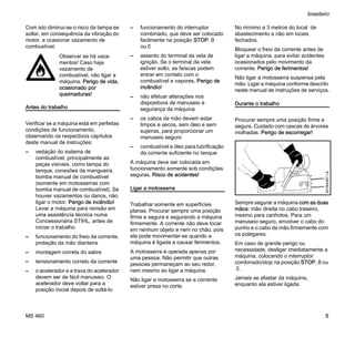 MS 460
brasileiro
5
Com isto diminui-se o risco da tampa se
soltar, em consequência da vibração do
motor, e ocasionar vazamento de
combustível.
Antes do trabalho
Verificar se a máquina está em perfeitas
condições de funcionamento,
observando os respectivos capítulos
deste manual de instruções:
– vedação do sistema de
combustível, principalmente as
peças visíveis, como tampa do
tanque, conexões da mangueira,
bomba manual de combustível
(somente em motosserras com
bomba manual de combustível). Se
houver vazamentos ou danos, não
ligar o motor. Perigo de incêndio!
Levar a máquina para revisão em
uma assistência técnica numa
Concessionária STIHL, antes de
iniciar o trabalho
– funcionamento do freio da corrente,
proteção da mão dianteira
– montagem correta do sabre
– tensionamento correto da corrente
– o acelerador e a trava do acelerador
devem ser de fácil manuseio. O
acelerador deve voltar para a
posição inicial depois de soltá-lo
– funcionamento do interruptor
combinado, que deve ser colocado
facilmente na posição STOP, 0
ou†
– assento do terminal da vela de
ignição. Se o terminal da vela
estiver solto, as faíscas podem
entrar em contato com o
combustível e vapores. Perigo de
incêndio!
– não efetuar alterações nos
dispositivos de manuseio e
segurança da máquina
– os cabos da mão devem estar
limpos e secos, sem óleo e sem
sujeiras, para proporcionar um
manuseio seguro
– combustível e óleo para lubrificação
da corrente suficiente no tanque
A máquina deve ser colocada em
funcionamento somente sob condições
seguras. Risco de acidentes!
Ligar a motosserra
Trabalhar somente em superfícies
planas. Procurar sempre uma posição
firme e segura e segurando a máquina
firmemente. A corrente não deve tocar
em nenhum objeto e nem no chão, pois
ela pode movimentar-se quando a
máquina é ligada e causar ferimentos.
A motosserra é operada apenas por
uma pessoa. Não permitir que outras
pessoas permaneçam ao seu redor,
nem mesmo ao ligar a máquina.
Não ligar a motosserra se a corrente
estiver presa no corte.
No mínimo a 3 metros do local de
abastecimento e não em locais
fechados.
Bloquear o freio da corrente antes de
ligar a máquina, para evitar acidentes
ocasionados pelo movimento da
corrente. Perigo de ferimentos!
Não ligar a motosserra suspensa pela
mão. Ligar a máquina conforme descrito
neste manual de instruções de serviços.
Durante o trabalho
Procurar sempre uma posição firme e
segura. Cuidado com cascas de árvores
molhadas. Perigo de escorregar!
Sempre segurar a máquina com as duas
mãos: mão direita no cabo traseiro,
mesmo para canhotos. Para um
manuseio seguro, envolver o cabo do
punho e o cabo da mão firmemente com
os polegares.
Em caso de grande perigo ou
necessidade, desligar imediatamente a
máquina, colocando o interruptor
combinado/stop na posição STOP, 0 ou
†.
Jamais se afastar da máquina,
enquanto ela estiver ligada.
Observar se há vaza-
mentos! Caso haja
vazamento de
combustível, não ligar a
máquina. Perigo de vida,
ocasionado por
queimaduras!
001BA087LÄ
 