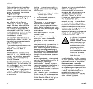 MS 460
brasileiro
6
Cuidado ao trabalhar em locais lisos,
molhados, com neve, com gelo, em
encostas, em terrenos irregulares ou em
árvores recentemente descascadas.
Perigo de escorregar!
Cuidado com obstáculos como tocos de
árvores, raízes ou valos. Perigo de
tropeçar!
Não trabalhar sozinho. Sempre
permanecer ao alcance da voz de
alguém que esteja treinado e possa
auxiliar no caso de emergências. Se
tiver auxiliares na área de trabalho,
estes também devem usar roupas de
proteção (capacete!) e não devem ficar
parados diretamente debaixo dos
galhos a serem cortados.
É necessário redobrar a atenção ao
trabalhar com o protetor auricular, já que
o reconhecimento de sinais de alerta
(gritos, ruídos) é menor.
Fazer regularmente intervalos durante o
trabalho, para evitar cansaço e
desgaste excessivo. Risco de
acidentes!
Durante o trabalho pode ser gerada
poeira (por ex. pó de madeira), vapores
e fumaça que prejudicam a saúde do
operador. Usar máscara se houver
formação de poeira.
Quando o motor estiver funcionando, a
corrente continua a se movimentar por
um curto intervalo de tempo, após soltar
o acelerador. Efeito inércia.
Não fumar durante o trabalho e perto da
máquina. Perigo de incêndio! Gases
inflamáveis podem escapar do sistema
de combustível.
Verificar a corrente regularmente, em
espaços curtos e caso haja alterações
consideráveis:
– desligar o motor e aguardar até que
a corrente esteja parada
– verificar o estado e o assento
– verificar a afiação
Não encostar na corrente quando o
motor estiver funcionando. Se a
corrente estiver bloqueada por algum
objeto, desligar imediatamente o motor,
e somente então afastar o objeto. Perigo
de ferimentos!
Antes de se afastar da máquina,
desligar o motor.
Para substituir a corrente, desligar o
motor, para evitar o acionamento
involuntário do motor. Perigo de
ferimentos!
Materiais facilmente inflamáveis (por ex.
gravetos, cascas de árvores, capim
seco, combustível) devem ser mantidos
afastados dos gases de escape e do
silenciador quente. Risco de incêndio!
Silenciadores com catalisador podem
ficar extremamente quentes durante o
trabalho.
Nunca trabalhar sem a lubrificação da
corrente. Para isto, observar o nível do
óleo no tanque. Interromper
imediatamente o trabalho, quando o
nível do óleo estiver baixo e abastecer o
óleo. Veja também "Colocar óleo
lubrificante para correntes" e "Verificar a
lubrificação da corrente".
Caso a máquina tenha funcionamento
fora do normal após um incidente (por
ex. choque violento por pancada ou
queda), é necessário fazer uma revisão.
Veja também "Antes do trabalho".
Observar principalmente a vedação do
sistema de combustível e o
funcionamento dos dispositivos de
segurança. Não utilizar uma máquina
que não esteja funcionando com
segurança. Em caso de dúvidas,
consultar uma assistência técnica em
uma Concessionária STIHL.
Observar para que a corrente não se
movimente quando o motor estiver
funcionando na marcha lenta. Verificar
regularmente a regulagem da marcha
lenta e se possível, corrigí-la. Se mesmo
após a correção a corrente se
movimentar, levar a máquina para uma
revisão em uma assistência técnica,
numa Concessionária STIHL.
Durante o trabalho em valas, minas ou
em locais apertados, assegurar sempre
que tenha circulação de ar suficiente.
Risco de morte por intoxicação!
Em caso de enjoos, dores de cabeça,
perturbações visuais (por ex. diminuição
do campo visual), perturbações
auditivas, tonturas e diminuição da
capacidade de concentração,
interromper imediatamente o trabalho.
Esses sintomas podem ser
A máquina produz gases
tóxicos, assim que o
motor é acionado. Esses
gases podem ser inodo-
ros e invisíveis e conter
hidrocarbonetos e ben-
zeno não queimados.
Nunca trabalhar com a
máquina em locais fecha-
dos ou mal ventilados,
mesmo com máquinas
com catalisador.
 