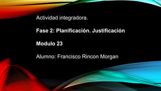 Actividad integradora.
Fase 2: Planificación. Justificación
Modulo 23
Alumno: Francisco Rincon Morgan
 