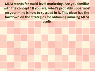 MLM stands for multi-level marketing. Are you familiar
with the concept? If you are, what's probably uppermost
 on your mind is how to succeed in it. This piece has the
 lowdown on the strategies for obtaining amazing MLM
                         results.
 