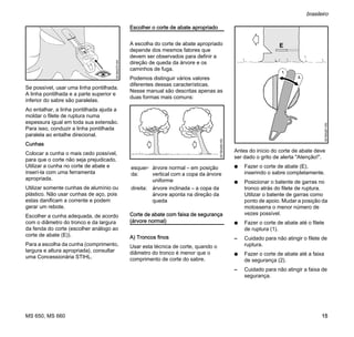 MS 650, MS 660
brasileiro
15
Se possível, usar uma linha pontilhada.
A linha pontilhada e a parte superior e
inferior do sabre são paralelas.
Ao entalhar, a linha pontilhada ajuda a
moldar o filete de ruptura numa
espessura igual em toda sua extensão.
Para isso, conduzir a linha pontilhada
paralela ao entalhe direcional.
Cunhas
Colocar a cunha o mais cedo possível,
para que o corte não seja prejudicado.
Utilizar a cunha no corte de abate e
inserí-la com uma ferramenta
apropriada.
Utilizar somente cunhas de alumínio ou
plástico. Não usar cunhas de aço, pois
estas danificam a corrente e podem
gerar um rebote.
Escolher a cunha adequada, de acordo
com o diâmetro do tronco e da largura
da fenda do corte (escolher análogo ao
corte de abate (E)).
Para a escolha da cunha (comprimento,
largura e altura apropriada), consultar
uma Concessionária STIHL.
Escolher o corte de abate apropriado
A escolha do corte de abate apropriado
depende dos mesmos fatores que
devem ser observados para definir a
direção de queda da árvore e os
caminhos de fuga.
Podemos distinguir vários valores
diferentes dessas características.
Nesse manual são descritas apenas as
duas formas mais comuns:
Corte de abate com faixa de segurança
(árvore normal)
A) Troncos finos
Usar esta técnica de corte, quando o
diâmetro do tronco é menor que o
comprimento de corte do sabre.
Antes do início do corte de abate deve
ser dado o grito de alerta "Atenção!".
N Fazer o corte de abate (E),
inserindo o sabre completamente.
N Posicionar o batente de garras no
tronco atrás do filete de ruptura.
Utilizar o batente de garras como
ponto de apoio. Mudar a posição da
motosserra o menor número de
vezes possível.
N Fazer o corte de abate até o filete
de ruptura (1).
– Cuidado para não atingir o filete de
ruptura.
N Fazer o corte de abate até a faixa
de segurança (2).
– Cuidado para não atingir a faixa de
segurança.
001BA270KN
esquer-
da:
árvore normal – em posição
vertical com a copa da árvore
uniforme
direita: árvore inclinada – a copa da
árvore aponta na direção da
queda
001BA260KN
001BA261KN
1.
2.
 