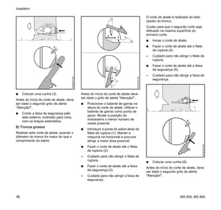 MS 650, MS 660
brasileiro
16
N Colocar uma cunha (3).
Antes do início do corte de abate, deve
ser dado o segundo grito de alerta
"Atenção!".
N Cortar a faixa de segurança pelo
lado externo, inclinado para cima,
com os braços estendidos.
B) Troncos grossos
Realizar este corte de abate, quando o
diâmetro do tronco for maior do que o
comprimento do sabre.
Antes do início do corte de abate deve
ser dado o grito de alerta "Atenção!".
N Posicionar o batente de garras na
altura do corte de abate. Utilizar o
batente de garras como ponto de
apoio. Mudar a posição da
motosserra o menor número de
vezes possível.
N Introduzir a ponta do sabre atrás do
filete de ruptura (1). Manter a
máquina na horizontal e procurar
atingir a maior área possível.
N Fazer o corte de abate até o filete
de ruptura (2).
– Cuidado para não atingir o filete de
ruptura.
N Fazer o corte de abate até a faixa
de segurança (3).
– Cuidado para não atingir a faixa de
segurança.
O corte de abate é realizado do lado
oposto do tronco.
Cuidar para que o segundo corte seja
efetuado na mesma superfície do
primeiro corte.
N Iniciar o corte de abate.
N Fazer o corte de abate até o filete
de ruptura (4).
– Cuidado para não atingir o filete de
ruptura.
N Fazer o corte de abate até a faixa
de segurança (5).
– Cuidado para não atingir a faixa de
segurança.
N Colocar uma cunha (6).
Antes do início do corte de abate, deve
ser dado o segundo grito de alerta
"Atenção!".
3.
001BA273KN
4.
001BA263KN
1.
2.
3.
5.
6.
001BA274KN
 