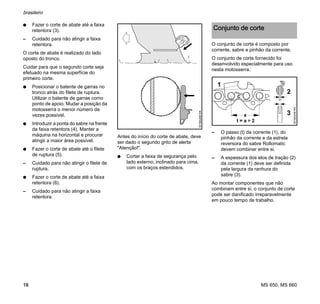 MS 650, MS 660
brasileiro
18
N Fazer o corte de abate até a faixa
retentora (3).
– Cuidado para não atingir a faixa
retentora.
O corte de abate é realizado do lado
oposto do tronco.
Cuidar para que o segundo corte seja
efetuado na mesma superfície do
primeiro corte.
N Posicionar o batente de garras no
tronco atrás do filete de ruptura.
Utilizar o batente de garras como
ponto de apoio. Mudar a posição da
motosserra o menor número de
vezes possível.
N Introduzir a ponta do sabre na frente
da faixa retentora (4). Manter a
máquina na horizontal e procurar
atingir a maior área possível.
N Fazer o corte de abate até o filete
de ruptura (5).
– Cuidado para não atingir o filete de
ruptura.
N Fazer o corte de abate até a faixa
retentora (6).
– Cuidado para não atingir a faixa
retentora.
Antes do início do corte de abate, deve
ser dado o segundo grito de alerta
"Atenção!".
N Cortar a faixa de segurança pelo
lado externo, inclinado para cima,
com os braços estendidos.
O conjunto de corte é composto por
corrente, sabre e pinhão da corrente.
O conjunto de corte fornecido foi
desenvolvido especialmente para uso
nesta motosserra.
– O passo (t) da corrente (1), do
pinhão da corrente e da estrela
reversora do sabre Rollomatic
devem combinar entre si.
– A espessura dos elos de tração (2)
da corrente (1) deve ser definida
pela largura da ranhura do
sabre (3).
Ao montar componentes que não
combinam entre si, o conjunto de corte
pode ser danificado irreparavelmente
em pouco tempo de trabalho.001BA268KN
Conjunto de corte
001BA248KN
1
2
3a
 