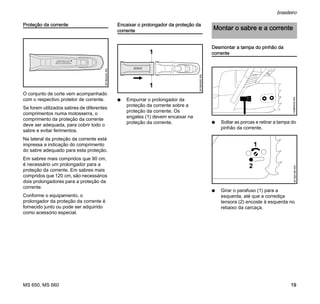 MS 650, MS 660
brasileiro
19
Proteção da corrente
O conjunto de corte vem acompanhado
com o respectivo protetor de corrente.
Se forem utilizados sabres de diferentes
comprimentos numa motosserra, o
comprimento da proteção da corrente
deve ser adequada, para cobrir todo o
sabre e evitar ferimentos.
Na lateral da proteção da corrente está
impressa a indicação do comprimento
do sabre adequado para esta proteção.
Em sabres mais compridos que 90 cm,
é necessário um prolongador para a
proteção da corrente. Em sabres mais
compridos que 120 cm, são necessários
dois prolongadores para a proteção da
corrente.
Conforme o equipamento, o
prolongador da proteção da corrente é
fornecido junto ou pode ser adquirido
como acessório especial.
Encaixar o prolongador da proteção da
corrente
N Empurrar o prolongador da
proteção da corrente sobre a
proteção da corrente. Os
engates (1) devem encaixar na
proteção da corrente.
Desmontar a tampa do pinhão da
corrente
N Soltar as porcas e retirar a tampa do
pinhão da corrente.
N Girar o parafuso (1) para a
esquerda, até que a corrediça
tensora (2) encoste à esquerda no
rebaixo da carcaça.
001BA244KN
001BA245KN
1
1
Montar o sabre e a corrente
143BA034KN
1
2
001BA185KN
 