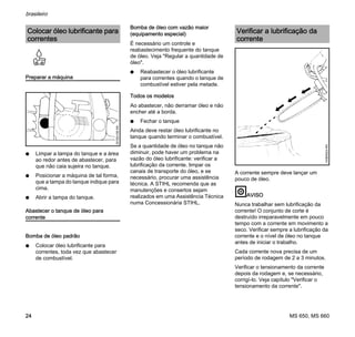MS 650, MS 660
brasileiro
24
Preparar a máquina
N Limpar a tampa do tanque e a área
ao redor antes de abastecer, para
que não caia sujeira no tanque.
N Posicionar a máquina de tal forma,
que a tampa do tanque indique para
cima.
N Abrir a tampa do tanque.
Abastecer o tanque de óleo para
corrente
Bomba de óleo padrão
N Colocar óleo lubrificante para
correntes, toda vez que abastecer
de combustível.
Bomba de óleo com vazão maior
(equipamento especial)
É necessário um controle e
reabastecimento frequente do tanque
de óleo. Veja "Regular a quantidade de
óleo".
N Reabastecer o óleo lubrificante
para correntes quando o tanque de
combustível estiver pela metade.
Todos os modelos
Ao abastecer, não derramar óleo e não
encher até a borda.
N Fechar o tanque
Ainda deve restar óleo lubrificante no
tanque quando terminar o combustível.
Se a quantidade de óleo no tanque não
diminuir, pode haver um problema na
vazão do óleo lubrificante: verificar a
lubrificação da corrente, limpar os
canais de transporte do óleo, e se
necessário, procurar uma assistência
técnica. A STIHL recomenda que as
manutenções e consertos sejam
realizados em uma Assistência Técnica
numa Concessionária STIHL.
A corrente sempre deve lançar um
pouco de óleo.
AVISO
Nunca trabalhar sem lubrificação da
corrente! O conjunto de corte é
destruído irreparavelmente em pouco
tempo com a corrente em movimento a
seco. Verificar sempre a lubrificação da
corrente e o nível de óleo no tanque
antes de iniciar o trabalho.
Cada corrente nova precisa de um
período de rodagem de 2 a 3 minutos.
Verificar o tensionamento da corrente
depois da rodagem e, se necessário,
corrigí-lo. Veja capítulo "Verificar o
tensionamento da corrente".
Colocar óleo lubrificante para
correntes
001BA158KN
Verificar a lubrificação da
corrente
143BA024KN
 