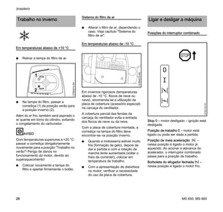 MS 650, MS 660
brasileiro
26
Em temperaturas abaixo de +10 °C
N Retirar a tampa do filtro de ar.
N Na tampa do filtro, passar a
corrediça (1) da posição verão para
a posição inverno (2).
Além do ar frio, também será aspirado o
ar quente em torno do cilindro, evitando
o congelamento do carburador.
AVISO
Com temperaturas superiores a +20 °C:
passar a corrediça obrigatoriamente
novamente para a posição "Trabalho no
verão"! Perigo de danos no
funcionamento do motor, devido ao
superaquecimento!
N Colocar novamente a tampa do
filtro e apertar firmemente o botão.
Sistema do filtro de ar
N Alterar o filtro de ar, dependendo o
caso. Veja capítulo "Sistema do
filtro de ar".
Em temperaturas abaixo de -10 °C
Em invernos rigorosos (temperaturas
abaixo de -10 °C, flocos de neve ou
neve), recomenda-se a utilização da
placa de cobertura (acessório especial)
na carcaça do ventilador.
A cobertura parcial das fendas da
carcaça do ventilador evita a entrada
dos flocos de neve ou da neve.
Com a placa de cobertura montada, a
corrediça na tampa do filtro deve
encontrar-se na posição inverno.
N Quando a motosserra estiver muito
fria (formação de gelo), depois de
dar a partida e com a rotação da
marcha lenta aumentada (soltar o
freio da corrente!), colocar em
temperatura de trabalho.
N Com a apresentação de distúrbios
no motor, verificar a necessidade
do uso da placa de cobertura.
Posições do interruptor combinado
Stop 0 – motor desligado – ignição está
desligada.
Posição de trabalho F – motor está
ligado ou pode ser dada a partida.
Posição de meia aceleração n –
nessa posição é ligado o motor já
aquecido. Ao acionar a alavanca do
acelerador, o interruptor combinado
passa para a posição de trabalho.
Borboleta do afogador fechada l –
nessa posição é ligado o motor frio.
Trabalho no inverno
1
2
137BA014KN
137BA015KN
Ligar e desligar a máquina
STOP
0
001BA140KN
 
