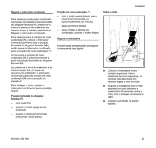 MS 650, MS 660
brasileiro
27
Regular o interruptor combinado
Para deslocar o interruptor combinado
da posição de trabalho F para borboleta
do afogador fechada l, pressionar a
trava e a alavanca do acelerador ao
mesmo tempo e manter pressionados.
Regular o interruptor combinado.
Para deslocar para a posição de meia
aceleração n, colocar o interruptor
combinado primeiro para a posição
borboleta do afogador fechada l e
então passar o interruptor combinado
para a posição de meia aceleração n.
A troca para a posição de meia
aceleração n é possível somente a
partir da posição borboleta do afogador
fechada l.
Ao pressionar a trava do acelerador e ao
mesmo tempo dar um toque na
alavanca do acelerador, o interruptor
combinado passa da posição de meia
aceleração n para a posição de
trabalho F.
Para desligar o motor, passar o
interruptor combinando para a posição
stop 0.
Posição borboleta do afogador
fechada l
– com motor frio
– quando o motor apaga ao ser
acelerado
– quando o combustível foi todo
consumido (motor parou)
Posição de meia aceleração n
– com o motor quente (assim que o
motor tiver funcionado por
aproximadamente um minuto)
– após a primeira ignição
– após ventilar a câmara de
combustão, quando o motor afogou
Segurar a motosserra
Existem duas possibilidades de segurar
a motosserra para ligá-la.
Sobre o chão
N Colocar a motosserra numa
posição segura no chão e
posicionar-se com segurança. A
corrente não deve tocar em
nenhum objeto e nem no chão.
N Segurar a motosserra com a mão
esquerda no cabo dianteiro e
pressioná-lo firmemente contra o
chão, com o polegar envolvendo o
cabo.
N Colocar o pé direito no punho
traseiro.
143BA018KN
 