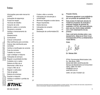 ManualdeinstruçõesoriginalImpressoempapelbranqueadosemcloro.
Astintasdeimpressãocontêmóleosvegetais,papelé
reciclável.
©ANDREASSTIHLAG&Co.KG,2014
0458-178-1521-A.VA6.L14.
0000002245_009_BR
MS 650, MS 660
brasileiro
1
{ Este manual de instruções de serviços está protegido por direitos autorais. Todos os direitos são reservados, especialmente o
direito de reprodução, tradução e processamento em sistemas eletrônicos.
Índice
Prezado Cliente,
Queremos agradecer a sua preferência
por um produto de qualidade STIHL.
Este produto foi fabricado através de
modernos processos de produção e
extensas medidas de garantia da
qualidade. A STIHL não mede esforços,
para que seu cliente esteja satisfeito
com o bom desempenho de seu
produto.
Caso você tenha dúvidas sobre o seu
equipamento, dirija-se por favor à sua
Concessionária STIHL ou diretamente à
nossa fábrica.
Grato
Dr. Nikolas Stihl
STIHL Ferramentas Motorizadas Ltda.
Av. São Borja, 3000
93032-000 SÃO LEOPOLDO-RS
Serviço de Atendimento ao Consumidor
(SAC): 0800 707 5001
info@stihl.com.br
www.stihl.com.br
CNPJ: 87.235.172/0001-22
Informações para este manual do
usuário 2
Indicações de segurança 3
Forças de reação 8
Técnicas de trabalho 10
Conjunto de corte 18
Montar o sabre e a corrente 19
Tensionar a corrente 20
Verificar o tensionamento da
corrente 21
Abastecimento 21
Combustível 21
Colocar combustível 23
Óleo lubrificante para correntes 23
Colocar óleo lubrificante para
correntes 24
Verificar a lubrificação da corrente 24
Freio da corrente 25
Trabalho no inverno 26
Ligar e desligar a máquina 26
Indicações de serviços 30
Regular a quantidade de óleo 31
Cuidados com o sabre 32
Sistema do filtro de ar 32
Desmontar o filtro de ar 33
Limpar o filtro de ar 33
Regular o carburador 34
Vela de ignição 35
Sistema de arranque 36
Guardar a máquina 37
Verificar e substituir o pinhão da
corrente 37
Cuidar e afiar a corrente 38
Indicações de manutenção e
conservação 42
Minimizar desgaste e evitar danos 44
Peças importantes 45
Dados técnicos 46
Indicações de conserto 47
Descarte 47
Declaração de conformidade EG 48
 