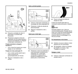 MS 650, MS 660
brasileiro
29
N Empurrar a proteção da mão (1)
para frente: a corrente está
bloqueada.
N Pressionar e segurar a trava do
acelerador (2) e ao mesmo tempo a
alavanca do acelerador (3). Regular
o interruptor combinado (4).
Posição borboleta do afogador
fechada l
– com o motor frio (mesmo se o motor
apagou ao ser acelerado)
Posição de meia aceleração n
– com o motor quente (assim que o
motor funcionou por
aproximadamente um minuto)
N Segurar a motosserra e dar a
partida.
Após a primeira ignição
N Colocar o interruptor combinado (1)
na posição de meia aceleração n.
N Pressionar o botão da válvula de
descompressão.
N Segurar a motosserra e dar a
partida.
Assim que o motor ligar
N Pressionar a trava do acelerador e
tocar levemente na alavanca do
acelerador (2), o interruptor
combinado (1) passa para a
posição de trabalho F e o motor
passa para a marcha lenta.
N Puxar a proteção da mão em
direção ao cabo.
O freio da corrente está solto e a
motosserra está pronta para o trabalho.
AVISO
Somente acelerar com o freio da
corrente desbloqueado. Rotação alta do
motor com o freio da corrente bloqueado
(corrente parada) em pouco tempo
ocasiona danos na embreagem e no
freio da corrente.
Em temperaturas muito baixas
N Acelerar um pouco e deixar o motor
aquecer por um curto tempo.
N Se necessário, colocar na posição
de trabalho no inverno. Veja
"Trabalho no inverno".
Desligar o motor
N Colocar o interruptor combinado na
posição stop 0.
2
1
0
STOP
178BA007KN
3
4
1
178BA008KN
STOP
0
1
2
178BA009KN
STOP
0
001BA186KN
 