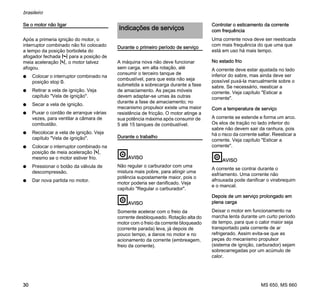 MS 650, MS 660
brasileiro
30
Se o motor não ligar
Após a primeria ignição do motor, o
interruptor combinado não foi colocado
a tempo da posição borboleta do
afogador fechada l para a posição de
meia aceleração n, o motor talvez
afogou.
N Colocar o interruptor combinado na
posição stop 0.
N Retirar a vela de ignição. Veja
capítulo "Vela de ignição".
N Secar a vela de ignição.
N Puxar o cordão de arranque várias
vezes, para ventilar a câmara de
combustão.
N Recolocar a vela de ignição. Veja
capítulo "Vela de ignição".
N Colocar o interruptor combinado na
posição de meia aceleração n,
mesmo se o motor estiver frio.
N Pressionar o botão da válvula de
descompressão.
N Dar nova partida no motor.
Durante o primeiro período de serviço
A máquina nova não deve funcionar
sem carga, em alta rotação, até
consumir o terceiro tanque de
combustível, para que esta não seja
submetida a sobrecarga durante a fase
de amaciamento. As peças móveis
devem adaptar-se umas às outras
durante a fase de amaciamento; no
mecanismo propulsor existe uma maior
resistência de fricção. O motor atinge a
sua potência máxima após consumir de
5 até 15 tanques de combustível.
Durante o trabalho
AVISO
Não regular o carburador com uma
mistura mais pobre, para atingir uma
potência supostamente maior, pois o
motor poderia ser danificado. Veja
capítulo "Regular o carburador".
AVISO
Somente acelerar com o freio da
corrente desbloqueado. Rotação alta do
motor com o freio da corrente bloqueado
(corrente parada) leva, já depois de
pouco tempo, a danos no motor e no
acionamento da corrente (embreagem,
freio da corrente).
Controlar o esticamento da corrente
com frequência
Uma corrente nova deve ser reesticada
com mais frequência do que uma que
está em uso há mais tempo.
No estado frio
A corrente deve estar ajustada no lado
inferior do sabre, mas ainda deve ser
possível puxá-la manualmente sobre o
sabre. Se necessário, reesticar a
corrente. Veja capítulo "Esticar a
corrente".
Com a temperatura de serviço
A corrente se estende e forma um arco.
Os elos de tração no lado inferior do
sabre não devem sair da ranhura, pois
há o risco da corrente saltar. Reesticar a
corrente. Veja capítulo "Esticar a
corrente".
AVISO
A corrente se contrai durante o
esfriamento. Uma corrente não
afrouxada pode danificar o virabrequim
e o mancal.
Depois de um serviço prolongado em
plena carga
Deixar o motor em funcionamento na
marcha lenta durante um curto período
de tempo, para que o calor maior seja
transportado pela corrente de ar
refrigerado. Assim evita-se que as
peças do mecanismo propulsor
(sistema de ignição, carburador) sejam
sobrecarregadas por um acúmulo de
calor.
Indicações de serviços
 