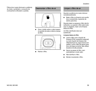 MS 650, MS 660
brasileiro
33
Filtros de ar sujos diminuem a potência
do motor, aumentam o consumo de
combustível e dificultam a partida.
N Girar o botão sobre o cabo traseiro
no sentido da seta e retirar a tampa
do filtro.
N Retirar o filtro.
Quando a potência do motor diminuir
consideravelmente:
N Bater o filtro ou limpá-lo com auxílio
de ar comprimido, soprando de
dentro para fora.
Quando bater ou assoprar o filtro não for
suficiente, ou quando o filtro está muito
sujo ou pegajoso, fazer uma limpeza
básica do filtro.
Um filtro danificado deve ser
substituído.
Limpeza básica do filtro
N Lavar o filtro com o líquido de
limpeza STIHL (acessório especial)
ou outro líquido de limpeza não
inflamável (por ex. água morna com
sabão). Lavar o filtro de dentro para
fora, sob água corrente. Não utilizar
lavadora de alta pressão.
N Secar as peças do filtro, sem
submetê-las a muito calor.
N Não lubrificar o filtro.
N Montar novamente o filtro.
Desmontar o filtro de ar
145BA027K145BA028K
Limpar o filtro de ar
 