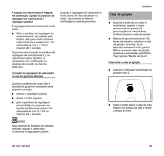 MS 650, MS 660
brasileiro
35
A rotação na marcha lenta é irregular;
má aceleração (apesar do parafuso de
regulagem da marcha lenta =
regulagem padrão)
A regulagem da marcha lenta está muito
pobre.
N Girar o parafuso de regulagem da
marcha lenta (L) em sentido anti-
horário, até que o motor funcione
uniformemente e acelere bem. Em
carburadores com L = 1/4 no
máximo até o encosto.
Depois de cada correção no parafuso de
regulagem da marcha lenta (L), na
maioria dos casos, também é
necessária uma modificação no
parafuso de encosto da marcha
lenta (LA).
Correção da regulagem do carburador
no uso em grandes altitudes
Quando a potência do motor não é
satisfatória, pode ser necessária uma
pequena correção:
N efetuar a regulagem padrão
N deixar o motor aquecer
N girar o parafuso de regulagem
principal (H) um pouquinho em
sentido horário (mais pobre). Em
carburadores com H = 3/4 no
máximo até o encosto.
AVISO
Após retornar do trabalho em grandes
altitudes, regular o carburador
novamente na regulagem padrão.
Quando a regulagem do carburador é
muito pobre, há risco de danos no
motor, decorrentes da falta de
lubrificação e superaquecimento. N Quando a potência do motor é
insuficiente, quando o motor
arranca mal ou quando há
perturbações na marcha lenta,
verificar primeiro a vela de ignição.
N Depois de aproximadamente 100
horas de trabalho, substituir a vela
de ignição, ou antes, se os
eletrodos estiverem muito gastos.
Utilizar somente velas de ignição
resistivas e autorizadas pela STIHL.
Veja capítulo "Dados técnicos".
Desmontar a vela de ignição
N Colocar o interruptor combinado na
posição stop 0.
N Soltar o botão sobre o cabo da mão
traseiro na direção da seta e retirar
a tampa do filtro.
Vela de ignição
137BA008KN
 