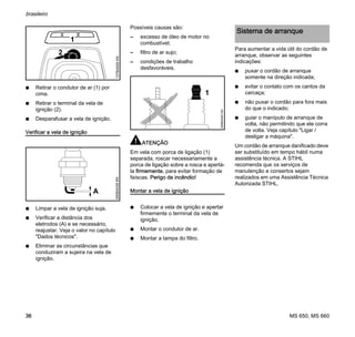 MS 650, MS 660
brasileiro
36
N Retirar o condutor de ar (1) por
cima.
N Retirar o terminal da vela de
ignição (2).
N Desparafusar a vela de ignição.
Verificar a vela de ignição
N Limpar a vela de ignição suja.
N Verificar a distância dos
eletrodos (A) e se necessário,
reajustar. Veja o valor no capítulo
"Dados técnicos".
N Eliminar as circunstâncias que
conduziram a sujeira na vela de
ignição.
Possíveis causas são:
– excesso de óleo de motor no
combustível;
– filtro de ar sujo;
– condições de trabalho
desfavoráveis.
ATENÇÃO
Em vela com porca de ligação (1)
separada, roscar necessariamente a
porca de ligação sobre a rosca e apertá-
la firmemente, para evitar formação de
faíscas. Perigo de incêndio!
Montar a vela de ignição
N Colocar a vela de ignição e apertar
firmemente o terminal da vela de
ignição.
N Montar o condutor de ar.
N Montar a tampa do filtro.
Para aumentar a vida útil do cordão de
arranque, observar as seguintes
indicações:
N puxar o cordão de arranque
somente na direção indicada;
N evitar o contato com os cantos da
carcaça;
N não puxar o cordão para fora mais
do que o indicado;
N guiar o manípulo de arranque de
volta, não permitindo que ele corra
de volta. Veja capítulo "Ligar /
desligar a máquina".
Um cordão de arranque danificado deve
ser substituído em tempo hábil numa
assistência técnica. A STIHL
recomenda que os serviços de
manutenção e consertos sejam
realizados em uma Assistência Técnica
Autorizada STIHL.
1
2
137BA009KN000BA039KN
A
1
000BA045KN
Sistema de arranque
 