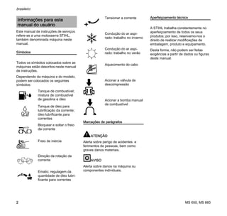 MS 650, MS 660
brasileiro
2
Este manual de instruções de serviços
refere-se a uma motosserra STIHL,
também denominada máquina neste
manual.
Símbolos
Todos os símbolos colocados sobre as
máquinas estão descritos neste manual
de instruções.
Dependendo da máquina e do modelo,
podem ser colocados os seguintes
símbolos:
Marcações de parágrafos
ATENÇÃO
Alerta sobre perigo de acidentes e
ferimentos de pessoas, bem como
graves danos materiais.
AVISO
Alerta sobre danos na máquina ou
componentes individuais.
Aperfeiçoamento técnico
A STIHL trabalha constantemente no
aperfeiçoamento de todos os seus
produtos; por isso, reservamo-nos o
direito de realizar modificações de
embalagem, produto e equipamento.
Desta forma, não podem ser feitas
exigências a partir de dados ou figuras
deste manual.
Informações para este
manual do usuário
Tanque de combustível;
mistura de combustível
de gasolina e óleo
Tanque de óleo para
lubrificação da corrente;
óleo lubrificante para
correntes
Bloquear e soltar o freio
da corrente
Freio de inércia
Direção da rotação da
corrente
Ematic; regulagem da
quantidade de óleo lubri-
ficante para correntes
Tensionar a corrente
Condução do ar aspi-
rado: trabalho no inverno
Condução do ar aspi-
rado: trabalho no verão
Aquecimento do cabo
Acionar a válvula de
descompressão
Acionar a bomba manual
de combustível
 