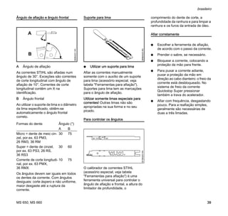 MS 650, MS 660
brasileiro
39
Ângulo de afiação e ângulo frontal
A Ângulo de afiação
As correntes STIHL são afiadas num
ângulo de 30°. Exceções são correntes
de corte longitudinal com ângulo de
afiação de 10°. Correntes de corte
longitudinal contêm um X na
identificação.
B Ângulo frontal
Ao utilizar o suporte de lima e o diâmetro
da lima especificado, obtêm-se
automaticamente o ângulo frontal
correto.
Os ângulos devem ser iguais em todos
os dentes da corrente. Com ângulos
desiguais: corte áspero e não uniforme,
maior desgaste até a ruptura da
corrente.
Suporte para lima
N Utilizar um suporte para lima
Afiar as correntes manualmente
somente com o auxílio de um suporte
para lima (acessório especial, veja
tabela "Ferramentas para afiação").
Suportes para lima tem as marcações
para o ângulo de afiação.
Utilizar somente limas especiais para
correntes! Outras limas não são
apropriadas na sua forma e no seu
picado.
Para controlar os ângulos
O calibrador de correntes STIHL
(acessório especial, veja tabela
"Ferramentas para afiação") é uma
ferramenta universal para controlar o
ângulo de afiação e frontal, a altura do
limitador de profundidade, o
comprimento do dente de corte, a
profundidade da ranhura e para limpar a
ranhura e os furos da entrada de óleo.
Afiar corretamente
N Escolher a ferramenta de afiação,
de acordo com o passo da corrente.
N Prender o sabre, se necessário.
N Bloquear a corrente, colocando a
proteção da mão para frente.
N Para puxar a corrente adiante,
puxar a proteção da mão em
direção ao cabo dianteiro: o freio da
corrente está desbloqueado. No
sistema de freio da corrente
Quickstop Super pressionar
também a trava do acelerador.
N Afiar com frequência, desgastando
pouco. Para a reafiação simples,
geralmente são necessárias de
duas a três limadas.
Formas do dente Ângulo (°)
A B
Micro = dente de meio cin-
zel, por.ex. 63 PM3,
26 RM3, 36 RM
30 75
Super = dente de cinzel,
por ex. 63 PS3, 26 RS,
36 RS3
30 60
Corrente de corte longitudi-
nal, por ex. 63 PMX,
36 RMX
10 75
A
B
689BA021KN
689BA025KN001BA203KN
 