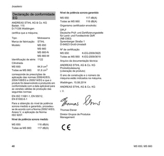 MS 650, MS 660
brasileiro
48
ANDREAS STIHL AG & Co. KG
Badstr. 115
D-71336 Waiblingen
certifica que a máquina,
corresponde às prescrições de
aplicação das normas 2006/42/EG,
2004/108/EG e 2000/14/EG e que o
produto foi desenvolvido e produzido em
conformidade com a data aplicável para
as versões válidas de produção das
seguintes normas:
EN ISO 11681-1, EN 55012,
EN 61000-6-1
Para a obtenção do nível de potência
sonora medido e garantido, procedeu-
se de acordo com a Norma 2000/14/EG,
Anexo V, e aplicação da Norma
ISO 9207.
Nível de potência sonora medido
Nível de potência sonora garantido
Organismo certificador envolvido:
DPLF
Deutsche Prüf- und Zertifizierungsstelle
für Land- und Forsttechnik GbR
(NB 0363)
Spremberger Straße 1
D-64823 Groß-Umstadt
Arquivo da documentação técnica:
ANDREAS STIHL AG & Co. KG
Produktzulassung
(Liberação de produto)
O ano de construção e o número da
máquina estão indicados na máquina.
Waiblingen, 15.08.2014
ANDREAS STIHL AG & Co. KG
i. V.
Thomas Elsner
Diretor Grupos de Produtos
Management
Declaração de conformidade
EG
Tipo: Motosserra
Marca de fabricação: STIHL
Modelo: MS 650
MS 660
MS 660-N
MS 660-W
Identificação de série: 1122
Cilindrada
MS 650: 84,9 cm3
Todas as MS 660: 91,6 cm3
MS 650: 116 dB(A)
Todas as MS 660: 117 dB(A)
MS 650: 117 dB(A)
Todas as MS 660: 118 dB(A)
Nº de certificação
MS 650: K-EG-2009/3925
Todas as MS 660: K-EG-2009/3619
 