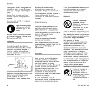 MS 650, MS 660
brasileiro
4
Usar protetor facial e cuidar para que
esteja firme sobre o rosto. O protetor
facial não é proteção suficiente para os
olhos.
Usar protetor auricular, como por
exemplo cápsulas para proteger os
ouvidos.
Usar capacete quando há perigo de
queda de objetos.
A STIHL oferece vários equipamentos
de proteção individual. Consulte uma
Concessionária STIHL.
Transporte
Antes do transporte da máquina,
mesmo em distâncias curtas, sempre
desligar a motosserra, bloquear a
corrente e colocar a proteção da
corrente. Isso evitará o acionamento
involuntário do motor.
Segurar a motosserra somente no cabo
dianteiro, mantendo o silenciador
quente afastado do corpo e
direcionando o sabre para trás. Não
encostar nas peças quentes,
principalmente na superfície do
silenciador. Perigo de queimadura!
No transporte em veículos: proteger a
máquina de quedas, danos e
vazamento de combustível e óleo da
corrente.
Limpar a máquina
Limpar as peças plásticas com um
pano. Produtos de limpeza ácidos
podem danificar as peças plásticas.
Limpar a motosserra, tirando o pó e as
sujeiras. Não usar produtos
desengordurantes.
Limpar as aletas de refrigeração,
sempre que necessário.
Para limpeza da máquina, não usar
lavadora de alta pressão. O jato forte de
água pode danificar peças do
equipamento
.
Acessórios
Usar somente ferramentas, sabres
correntes, pinhões da corrente ou
acessórios liberados pela STIHL para
uso nesta máquina ou peças
tecnicamente semelhantes. Em caso de
dúvidas, procurar uma assistência
técnica numa Concessionária STIHL.
Utilizar somente ferramentas ou
acessórios de alta qualidade, do
contrário pode haver risco de acidentes
ou danos na máquina.
A STIHL recomenda o uso de
ferramentas, sabres, correntes, pinhões
da corrente ou acessórios originais
STIHL, pois estes foram desenvolvidos
especialmente para serem usados
neste produto, de acordo com a
necessidade do cliente.
Abastecer
Antes de abastecer, desligar a máquina.
Não abastecer enquanto o motor ainda
estiver quente, pois o combustível pode
transbordar. Perigo de incêndio!
Abrir a tampa do tanque
cuidadosamente, para que a pressão
existente diminua lentamente e não
respingue combustível para fora.
Abastecer somente em locais bem
ventilados. Caso derrame combustível,
limpar imediatamente a máquina.
Cuidar para que as roupas não entrem
em contato com o combustível. Caso
isto aconteça, trocá-las imediatamente.
As motosserras podem estar equipadas
com versões diferentes de tampas do
tanque, conforme número de série.
Tampa do tanque com aba de
fechamento (tampa do tanque baioneta)
Usar luvas de proteção
robustas, de material
resistente (por ex. de
couro).
001BA115KN
Gasolina é altamente
inflamável. Manter
distância de fogo aberto,
não derramar
combustível fora do tan-
que e não fumar.
Posicionar a tampa do
tanque com aba de
fechamento (tampa do
tanque baioneta) correta-
mente, girá-la até o
encosto e então baixar a
aba.
 