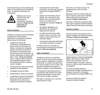 MS 650, MS 660
brasileiro
5
Com isto diminui-se o risco da tampa se
soltar, em consequência da vibração do
motor, e ocasionar vazamento de
combustível.
Antes do trabalho
Verificar se a máquina está em perfeitas
condições de funcionamento,
observando os respectivos capítulos
deste manual de instruções:
– vedação do sistema de
combustível, principalmente as
peças visíveis, como tampa do
tanque, conexões da mangueira,
bomba manual de combustível
(somente em motosserras com
bomba manual de combustível). Se
houver vazamentos ou danos, não
ligar o motor. Perigo de incêndio!
Levar a máquina para revisão em
uma assistência técnica numa
Concessionária STIHL, antes de
iniciar o trabalho
– funcionamento do freio da corrente,
proteção da mão dianteira
– montagem correta do sabre
– tensionamento correto da corrente
– o acelerador e a trava do acelerador
devem ser de fácil manuseio. O
acelerador deve voltar para a
posição inicial depois de soltá-lo
– funcionamento do interruptor
combinado, que deve ser colocado
facilmente na posição STOP, 0
ou†
– assento do terminal da vela de
ignição. Se o terminal da vela
estiver solto, as faíscas podem
entrar em contato com o
combustível e vapores. Perigo de
incêndio!
– não efetuar alterações nos
dispositivos de manuseio e
segurança da máquina
– os cabos da mão devem estar
limpos e secos, sem óleo e sem
sujeiras, para proporcionar um
manuseio seguro
– combustível e óleo para lubrificação
da corrente suficiente no tanque
A máquina deve ser colocada em
funcionamento somente sob condições
seguras. Risco de acidentes!
Ligar a motosserra
Trabalhar somente em superfícies
planas. Procurar sempre uma posição
firme e segura e segurando a máquina
firmemente. A corrente não deve tocar
em nenhum objeto e nem no chão, pois
ela pode movimentar-se quando a
máquina é ligada e causar ferimentos.
A motosserra é operada apenas por
uma pessoa. Não permitir que outras
pessoas permaneçam ao seu redor,
nem mesmo ao ligar a máquina.
Não ligar a motosserra se a corrente
estiver presa no corte.
No mínimo a 3 metros do local de
abastecimento e não em locais
fechados.
Bloquear o freio da corrente antes de
ligar a máquina, para evitar acidentes
ocasionados pelo movimento da
corrente. Perigo de ferimentos!
Não ligar a motosserra suspensa pela
mão. Ligar a máquina conforme descrito
neste manual de instruções de serviços.
Durante o trabalho
Procurar sempre uma posição firme e
segura. Cuidado com cascas de árvores
molhadas. Perigo de escorregar!
Sempre segurar a máquina com as duas
mãos: mão direita no cabo traseiro,
mesmo para canhotos. Para um
manuseio seguro, envolver o cabo do
punho e o cabo da mão firmemente com
os polegares.
Em caso de grande perigo ou
necessidade, desligar imediatamente a
máquina, colocando o interruptor
combinado/stop na posição STOP, 0 ou
†.
Jamais se afastar da máquina,
enquanto ela estiver ligada.
Observar se há vaza-
mentos! Caso haja
vazamento de
combustível, não ligar a
máquina. Perigo de vida,
ocasionado por
queimaduras!
001BA087LÄ
 