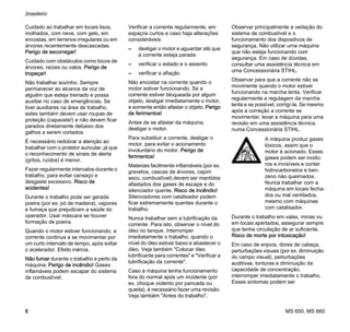 MS 650, MS 660
brasileiro
6
Cuidado ao trabalhar em locais lisos,
molhados, com neve, com gelo, em
encostas, em terrenos irregulares ou em
árvores recentemente descascadas.
Perigo de escorregar!
Cuidado com obstáculos como tocos de
árvores, raízes ou valos. Perigo de
tropeçar!
Não trabalhar sozinho. Sempre
permanecer ao alcance da voz de
alguém que esteja treinado e possa
auxiliar no caso de emergências. Se
tiver auxiliares na área de trabalho,
estes também devem usar roupas de
proteção (capacete!) e não devem ficar
parados diretamente debaixo dos
galhos a serem cortados.
É necessário redobrar a atenção ao
trabalhar com o protetor auricular, já que
o reconhecimento de sinais de alerta
(gritos, ruídos) é menor.
Fazer regularmente intervalos durante o
trabalho, para evitar cansaço e
desgaste excessivo. Risco de
acidentes!
Durante o trabalho pode ser gerada
poeira (por ex. pó de madeira), vapores
e fumaça que prejudicam a saúde do
operador. Usar máscara se houver
formação de poeira.
Quando o motor estiver funcionando, a
corrente continua a se movimentar por
um curto intervalo de tempo, após soltar
o acelerador. Efeito inércia.
Não fumar durante o trabalho e perto da
máquina. Perigo de incêndio! Gases
inflamáveis podem escapar do sistema
de combustível.
Verificar a corrente regularmente, em
espaços curtos e caso haja alterações
consideráveis:
– desligar o motor e aguardar até que
a corrente esteja parada
– verificar o estado e o assento
– verificar a afiação
Não encostar na corrente quando o
motor estiver funcionando. Se a
corrente estiver bloqueada por algum
objeto, desligar imediatamente o motor,
e somente então afastar o objeto. Perigo
de ferimentos!
Antes de se afastar da máquina,
desligar o motor.
Para substituir a corrente, desligar o
motor, para evitar o acionamento
involuntário do motor. Perigo de
ferimentos!
Materiais facilmente inflamáveis (por ex.
gravetos, cascas de árvores, capim
seco, combustível) devem ser mantidos
afastados dos gases de escape e do
silenciador quente. Risco de incêndio!
Silenciadores com catalisador podem
ficar extremamente quentes durante o
trabalho.
Nunca trabalhar sem a lubrificação da
corrente. Para isto, observar o nível do
óleo no tanque. Interromper
imediatamente o trabalho, quando o
nível do óleo estiver baixo e abastecer o
óleo. Veja também "Colocar óleo
lubrificante para correntes" e "Verificar a
lubrificação da corrente".
Caso a máquina tenha funcionamento
fora do normal após um incidente (por
ex. choque violento por pancada ou
queda), é necessário fazer uma revisão.
Veja também "Antes do trabalho".
Observar principalmente a vedação do
sistema de combustível e o
funcionamento dos dispositivos de
segurança. Não utilizar uma máquina
que não esteja funcionando com
segurança. Em caso de dúvidas,
consultar uma assistência técnica em
uma Concessionária STIHL.
Observar para que a corrente não se
movimente quando o motor estiver
funcionando na marcha lenta. Verificar
regularmente a regulagem da marcha
lenta e se possível, corrigí-la. Se mesmo
após a correção a corrente se
movimentar, levar a máquina para uma
revisão em uma assistência técnica,
numa Concessionária STIHL.
Durante o trabalho em valas, minas ou
em locais apertados, assegurar sempre
que tenha circulação de ar suficiente.
Risco de morte por intoxicação!
Em caso de enjoos, dores de cabeça,
perturbações visuais (por ex. diminuição
do campo visual), perturbações
auditivas, tonturas e diminuição da
capacidade de concentração,
interromper imediatamente o trabalho.
Esses sintomas podem ser
A máquina produz gases
tóxicos, assim que o
motor é acionado. Esses
gases podem ser inodo-
ros e invisíveis e conter
hidrocarbonetos e ben-
zeno não queimados.
Nunca trabalhar com a
máquina em locais fecha-
dos ou mal ventilados,
mesmo com máquinas
com catalisador.
 