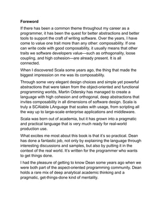 Foreword
If there has been a common theme throughout my career as a
programmer, it has been the quest for better abstractions and better
tools to support the craft of writing software. Over the years, I have
come to value one trait more than any other: composability. If one
can write code with good composability, it usually means that other
traits we software developers value—such as orthogonality, loose
coupling, and high cohesion—are already present. It is all
connected.
When I discovered Scala some years ago, the thing that made the
biggest impression on me was its composability.
Through some very elegant design choices and simple yet powerful
abstractions that were taken from the object-oriented and functional
programming worlds, Martin Odersky has managed to create a
language with high cohesion and orthogonal, deep abstractions that
invites composability in all dimensions of software design. Scala is
truly a SCAlable LAnguage that scales with usage, from scripting all
the way up to large-scale enterprise applications and middleware.
Scala was born out of academia, but it has grown into a pragmatic
and practical language that is very much ready for real-world
production use.
What excites me most about this book is that it’s so practical. Dean
has done a fantastic job, not only by explaining the language through
interesting discussions and samples, but also by putting it in the
context of the real world. It’s written for the programmer who wants
to get things done.
I had the pleasure of getting to know Dean some years ago when we
were both part of the aspect-oriented programming community. Dean
holds a rare mix of deep analytical academic thinking and a
pragmatic, get-things-done kind of mentality.
 