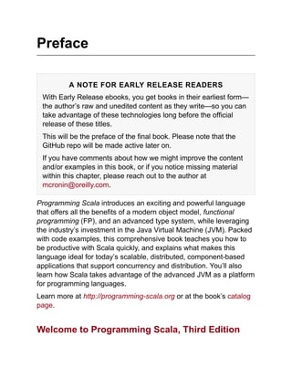 Preface
A NOTE FOR EARLY RELEASE READERS
With Early Release ebooks, you get books in their earliest form—
the author’s raw and unedited content as they write—so you can
take advantage of these technologies long before the official
release of these titles.
This will be the preface of the final book. Please note that the
GitHub repo will be made active later on.
If you have comments about how we might improve the content
and/or examples in this book, or if you notice missing material
within this chapter, please reach out to the author at
mcronin@oreilly.com.
Programming Scala introduces an exciting and powerful language
that offers all the benefits of a modern object model, functional
programming (FP), and an advanced type system, while leveraging
the industry’s investment in the Java Virtual Machine (JVM). Packed
with code examples, this comprehensive book teaches you how to
be productive with Scala quickly, and explains what makes this
language ideal for today’s scalable, distributed, component-based
applications that support concurrency and distribution. You’ll also
learn how Scala takes advantage of the advanced JVM as a platform
for programming languages.
Learn more at http://programming-scala.org or at the book’s catalog
page.
Welcome to Programming Scala, Third Edition
 