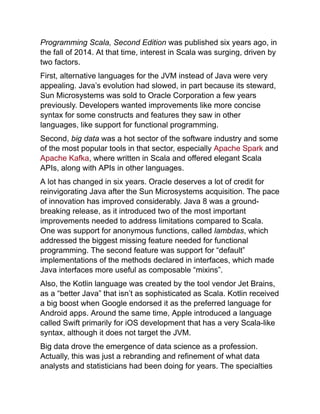 Programming Scala, Second Edition was published six years ago, in
the fall of 2014. At that time, interest in Scala was surging, driven by
two factors.
First, alternative languages for the JVM instead of Java were very
appealing. Java’s evolution had slowed, in part because its steward,
Sun Microsystems was sold to Oracle Corporation a few years
previously. Developers wanted improvements like more concise
syntax for some constructs and features they saw in other
languages, like support for functional programming.
Second, big data was a hot sector of the software industry and some
of the most popular tools in that sector, especially Apache Spark and
Apache Kafka, where written in Scala and offered elegant Scala
APIs, along with APIs in other languages.
A lot has changed in six years. Oracle deserves a lot of credit for
reinvigorating Java after the Sun Microsystems acquisition. The pace
of innovation has improved considerably. Java 8 was a ground-
breaking release, as it introduced two of the most important
improvements needed to address limitations compared to Scala.
One was support for anonymous functions, called lambdas, which
addressed the biggest missing feature needed for functional
programming. The second feature was support for “default”
implementations of the methods declared in interfaces, which made
Java interfaces more useful as composable “mixins”.
Also, the Kotlin language was created by the tool vendor Jet Brains,
as a “better Java” that isn’t as sophisticated as Scala. Kotlin received
a big boost when Google endorsed it as the preferred language for
Android apps. Around the same time, Apple introduced a language
called Swift primarily for iOS development that has a very Scala-like
syntax, although it does not target the JVM.
Big data drove the emergence of data science as a profession.
Actually, this was just a rebranding and refinement of what data
analysts and statisticians had been doing for years. The specialties
 