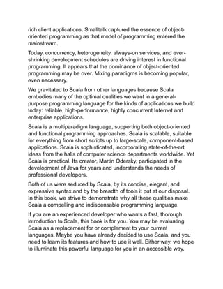 rich client applications. Smalltalk captured the essence of object-
oriented programming as that model of programming entered the
mainstream.
Today, concurrency, heterogeneity, always-on services, and ever-
shrinking development schedules are driving interest in functional
programming. It appears that the dominance of object-oriented
programming may be over. Mixing paradigms is becoming popular,
even necessary.
We gravitated to Scala from other languages because Scala
embodies many of the optimal qualities we want in a general-
purpose programming language for the kinds of applications we build
today: reliable, high-performance, highly concurrent Internet and
enterprise applications.
Scala is a multiparadigm language, supporting both object-oriented
and functional programming approaches. Scala is scalable, suitable
for everything from short scripts up to large-scale, component-based
applications. Scala is sophisticated, incorporating state-of-the-art
ideas from the halls of computer science departments worldwide. Yet
Scala is practical. Its creator, Martin Odersky, participated in the
development of Java for years and understands the needs of
professional developers.
Both of us were seduced by Scala, by its concise, elegant, and
expressive syntax and by the breadth of tools it put at our disposal.
In this book, we strive to demonstrate why all these qualities make
Scala a compelling and indispensable programming language.
If you are an experienced developer who wants a fast, thorough
introduction to Scala, this book is for you. You may be evaluating
Scala as a replacement for or complement to your current
languages. Maybe you have already decided to use Scala, and you
need to learn its features and how to use it well. Either way, we hope
to illuminate this powerful language for you in an accessible way.
 