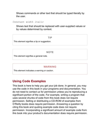 Shows commands or other text that should be typed literally by
the user.
Constant width italic
Shows text that should be replaced with user-supplied values or
by values determined by context.
TIP
This element signifies a tip or suggestion.
NOTE
This element signifies a general note.
WARNING
This element indicates a warning or caution.
Using Code Examples
This book is here to help you get your job done. In general, you may
use the code in this book in your programs and documentation. You
do not need to contact us for permission unless you’re reproducing a
significant portion of the code. For example, writing a program that
uses several chunks of code from this book does not require
permission. Selling or distributing a CD-ROM of examples from
O’Reilly books does require permission. Answering a question by
citing this book and quoting example code does not require
permission. Incorporating a significant amount of example code from
this book into your product’s documentation does require permission.
 