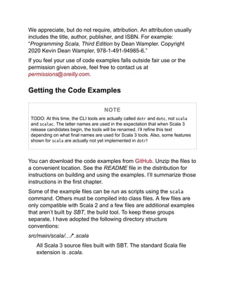 We appreciate, but do not require, attribution. An attribution usually
includes the title, author, publisher, and ISBN. For example:
“Programming Scala, Third Edition by Dean Wampler. Copyright
2020 Kevin Dean Wampler, 978-1-491-94985-6.”
If you feel your use of code examples falls outside fair use or the
permission given above, feel free to contact us at
permissions@oreilly.com.
Getting the Code Examples
NOTE
TODO: At this time, the CLI tools are actually called dotr and dotc, not scala
and scalac. The latter names are used in the expectation that when Scala 3
release candidates begin, the tools will be renamed. I’ll refine this text
depending on what final names are used for Scala 3 tools. Also, some features
shown for scala are actually not yet implemented in dotr!
You can download the code examples from GitHub. Unzip the files to
a convenient location. See the README file in the distribution for
instructions on building and using the examples. I’ll summarize those
instructions in the first chapter.
Some of the example files can be run as scripts using the scala
command. Others must be compiled into class files. A few files are
only compatible with Scala 2 and a few files are additional examples
that aren’t built by SBT, the build tool. To keep these groups
separate, I have adopted the following directory structure
conventions:
src/main/scala/…/*.scala
All Scala 3 source files built with SBT. The standard Scala file
extension is .scala.
 