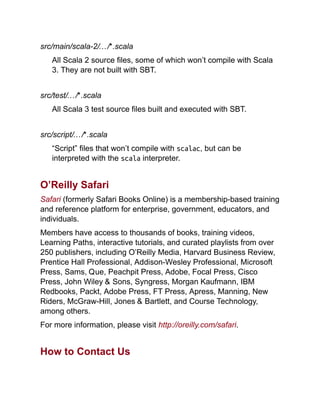 src/main/scala-2/…/*.scala
All Scala 2 source files, some of which won’t compile with Scala
3. They are not built with SBT.
src/test/…/*.scala
All Scala 3 test source files built and executed with SBT.
src/script/…/*.scala
“Script” files that won’t compile with scalac, but can be
interpreted with the scala interpreter.
O’Reilly Safari
Safari (formerly Safari Books Online) is a membership-based training
and reference platform for enterprise, government, educators, and
individuals.
Members have access to thousands of books, training videos,
Learning Paths, interactive tutorials, and curated playlists from over
250 publishers, including O’Reilly Media, Harvard Business Review,
Prentice Hall Professional, Addison-Wesley Professional, Microsoft
Press, Sams, Que, Peachpit Press, Adobe, Focal Press, Cisco
Press, John Wiley & Sons, Syngress, Morgan Kaufmann, IBM
Redbooks, Packt, Adobe Press, FT Press, Apress, Manning, New
Riders, McGraw-Hill, Jones & Bartlett, and Course Technology,
among others.
For more information, please visit http://oreilly.com/safari.
How to Contact Us
 