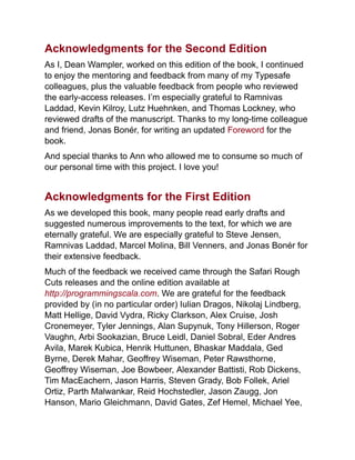 Acknowledgments for the Second Edition
As I, Dean Wampler, worked on this edition of the book, I continued
to enjoy the mentoring and feedback from many of my Typesafe
colleagues, plus the valuable feedback from people who reviewed
the early-access releases. I’m especially grateful to Ramnivas
Laddad, Kevin Kilroy, Lutz Huehnken, and Thomas Lockney, who
reviewed drafts of the manuscript. Thanks to my long-time colleague
and friend, Jonas Bonér, for writing an updated Foreword for the
book.
And special thanks to Ann who allowed me to consume so much of
our personal time with this project. I love you!
Acknowledgments for the First Edition
As we developed this book, many people read early drafts and
suggested numerous improvements to the text, for which we are
eternally grateful. We are especially grateful to Steve Jensen,
Ramnivas Laddad, Marcel Molina, Bill Venners, and Jonas Bonér for
their extensive feedback.
Much of the feedback we received came through the Safari Rough
Cuts releases and the online edition available at
http://programmingscala.com. We are grateful for the feedback
provided by (in no particular order) Iulian Dragos, Nikolaj Lindberg,
Matt Hellige, David Vydra, Ricky Clarkson, Alex Cruise, Josh
Cronemeyer, Tyler Jennings, Alan Supynuk, Tony Hillerson, Roger
Vaughn, Arbi Sookazian, Bruce Leidl, Daniel Sobral, Eder Andres
Avila, Marek Kubica, Henrik Huttunen, Bhaskar Maddala, Ged
Byrne, Derek Mahar, Geoffrey Wiseman, Peter Rawsthorne,
Geoffrey Wiseman, Joe Bowbeer, Alexander Battisti, Rob Dickens,
Tim MacEachern, Jason Harris, Steven Grady, Bob Follek, Ariel
Ortiz, Parth Malwankar, Reid Hochstedler, Jason Zaugg, Jon
Hanson, Mario Gleichmann, David Gates, Zef Hemel, Michael Yee,
 